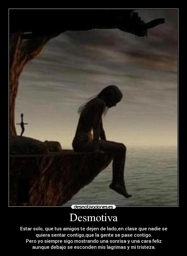Desmotiva - Estar solo, que tus amigos te dejen de lado,en clase que nadie se
quiera sentar contigo,que la gente se pase contigo.
Pero yo siempre sigo mostrando una sonrisa y una cara feliz
aunque debajo se esconden mis lagrimas y mi tristeza.