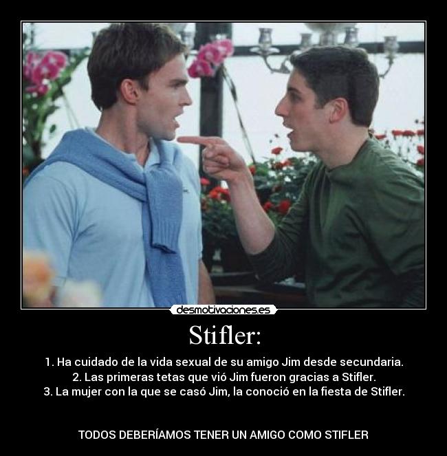 Stifler: - 1. Ha cuidado de la vida sexual de su amigo Jim desde secundaria.
2. Las primeras tetas que vió Jim fueron gracias a Stifler.
3. La mujer con la que se casó Jim, la conoció en la fiesta de Stifler.


TODOS DEBERÍAMOS TENER UN AMIGO COMO STIFLER