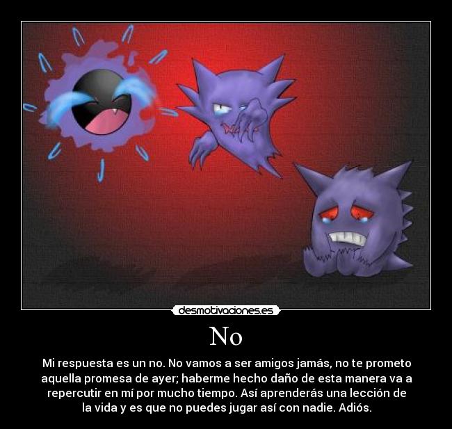 No - Mi respuesta es un no. No vamos a ser amigos jamás, no te prometo
aquella promesa de ayer; haberme hecho daño de esta manera va a
repercutir en mí por mucho tiempo. Así aprenderás una lección de
la vida y es que no puedes jugar así con nadie. Adiós.