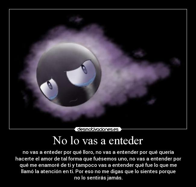 No lo vas a enteder - no vas a enteder por qué lloro, no vas a entender por qué quería
hacerte el amor de tal forma que fuésemos uno, no vas a entender por
qué me enamoré de ti y tampoco vas a entender qué fue lo que me
llamó la atención en ti. Por eso no me digas que lo sientes porque
no lo sentirás jamás.