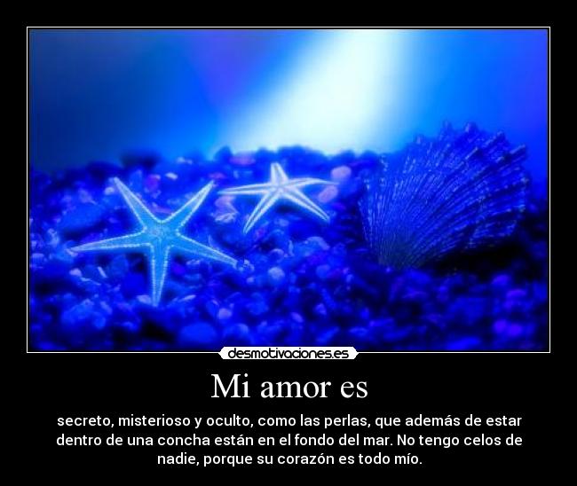 Mi amor es - secreto, misterioso y oculto, como las perlas, que además de estar
dentro de una concha están en el fondo del mar. No tengo celos de
nadie, porque su corazón es todo mío.