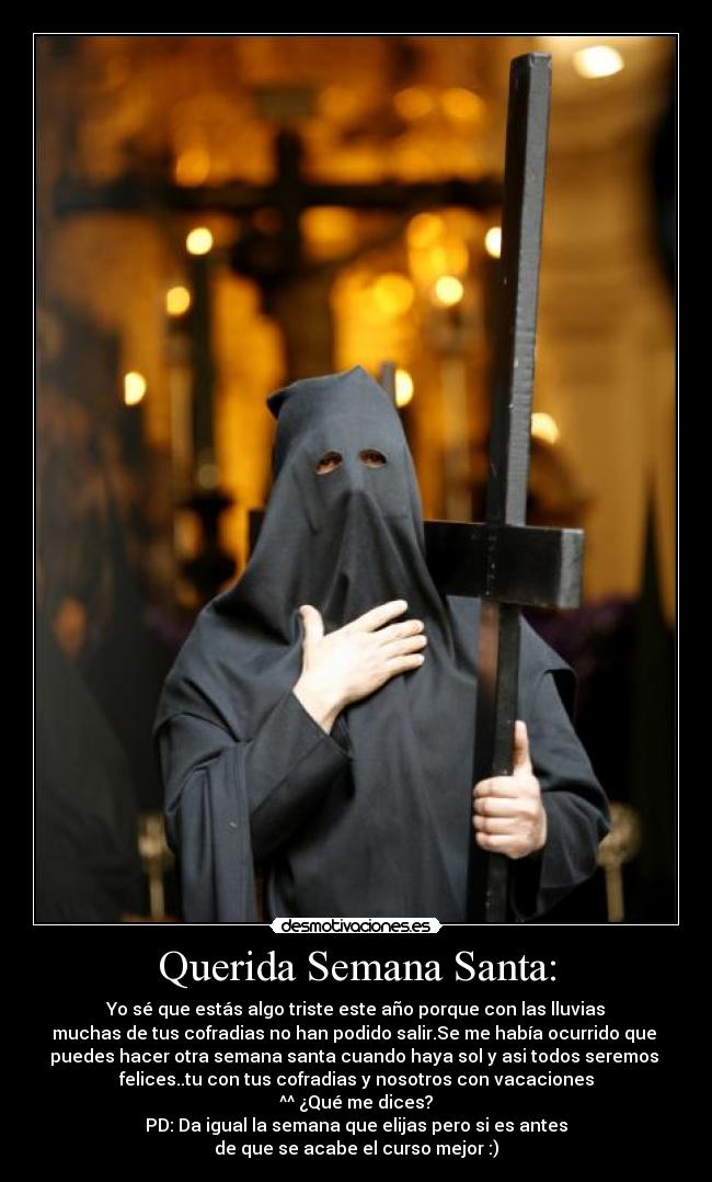 Querida Semana Santa: - Yo sé que estás algo triste este año porque con las lluvias
muchas de tus cofradias no han podido salir.Se me había ocurrido que 
puedes hacer otra semana santa cuando haya sol y asi todos seremos 
felices..tu con tus cofradias y nosotros con vacaciones
^^ ¿Qué me dices?
PD: Da igual la semana que elijas pero si es antes
de que se acabe el curso mejor :)