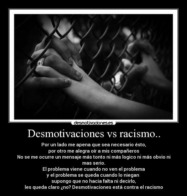 Desmotivaciones vs racismo.. - Por un lado me apena que sea necesario ésto,
por otro me alegra oír a mis compañeros
No se me ocurre un mensaje más tonto ni más logico ni más obvio ni mas serio.
El problema viene cuando no ven el problema
y el problema se queda cuando lo niegan 
supongo que no hacia falta ni decirlo,
les queda claro ¿no? Desmotivaciones está contra el racismo