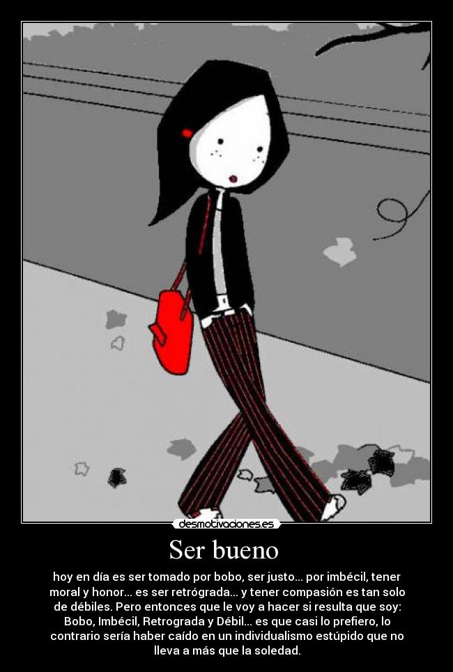 Ser bueno - hoy en día es ser tomado por bobo, ser justo... por imbécil, tener
moral y honor... es ser retrógrada... y tener compasión es tan solo
de débiles. Pero entonces que le voy a hacer si resulta que soy:
Bobo, Imbécil, Retrograda y Débil... es que casi lo prefiero, lo
contrario sería haber caído en un individualismo estúpido que no
lleva a más que la soledad.