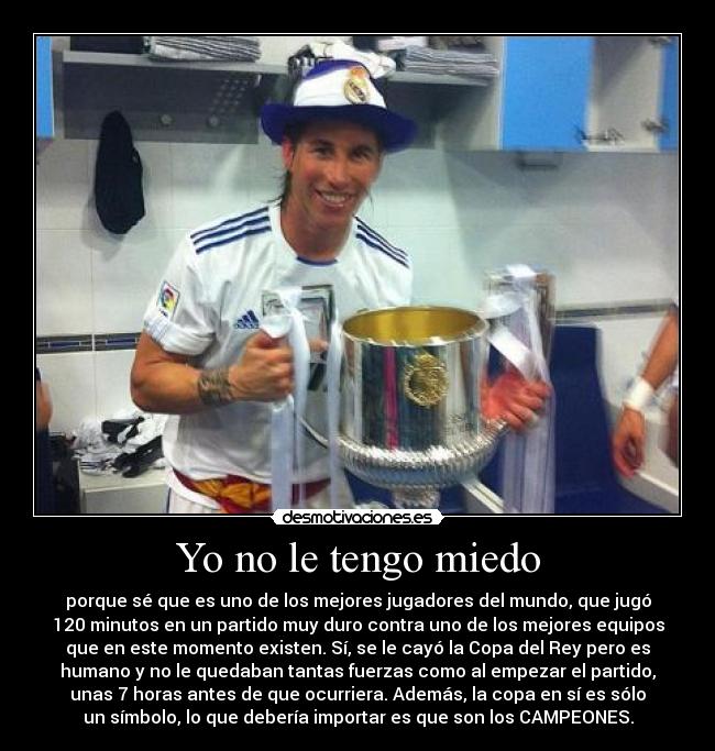 Yo no le tengo miedo - porque sé que es uno de los mejores jugadores del mundo, que jugó
120 minutos en un partido muy duro contra uno de los mejores equipos
que en este momento existen. Sí, se le cayó la Copa del Rey pero es
humano y no le quedaban tantas fuerzas como al empezar el partido,
unas 7 horas antes de que ocurriera. Además, la copa en sí es sólo
un símbolo, lo que debería importar es que son los CAMPEONES.