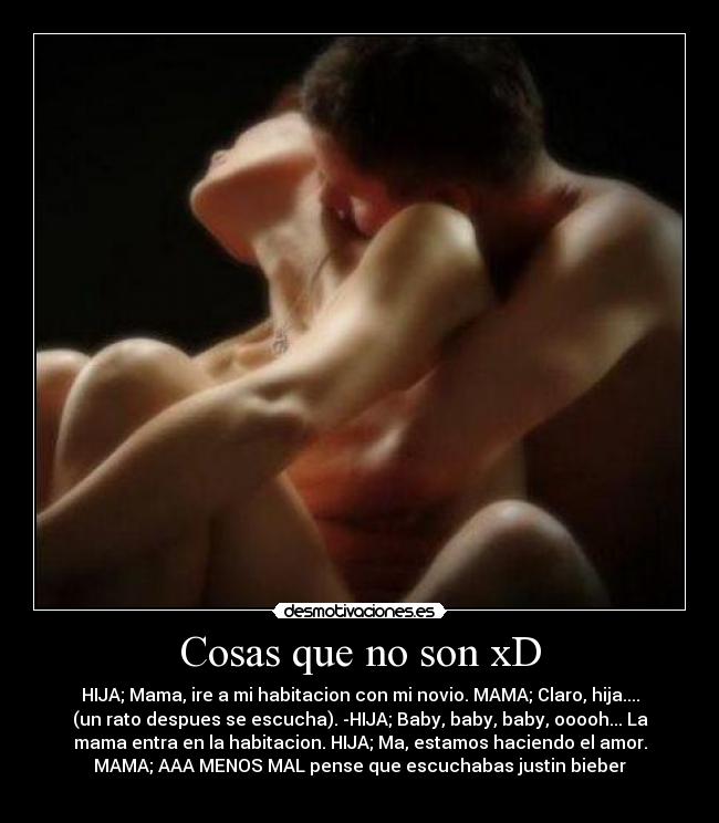 Cosas que no son xD - HIJA; Mama, ire a mi habitacion con mi novio. MAMA; Claro, hija....
(un rato despues se escucha). -HIJA; Baby, baby, baby, ooooh... La
mama entra en la habitacion. HIJA; Ma, estamos haciendo el amor.
MAMA; AAA MENOS MAL pense que escuchabas justin bieber
