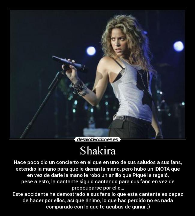 Shakira - Hace poco dio un concierto en el que en uno de sus saludos a sus fans,
extendio la mano para que le dieran la mano, pero hubo un IDIOTA que
en vez de darle la mano le robó un anillo que Piqué le regaló,
pese a esto, la cantante siguió cantando para sus fans en vez de
preocuparse por ello...
Este accidente ha demostrado a sus fans lo que esta cantante es capaz
de hacer por ellos, así que ánimo, lo que has perdido no es nada
comparado con lo que te acabas de ganar :)