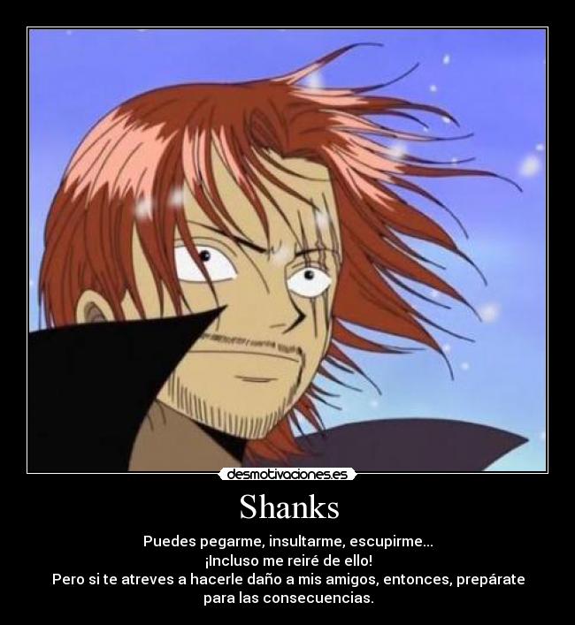 Shanks - Puedes pegarme, insultarme, escupirme...
¡Incluso me reiré de ello!
Pero si te atreves a hacerle daño a mis amigos, entonces, prepárate
para las consecuencias.