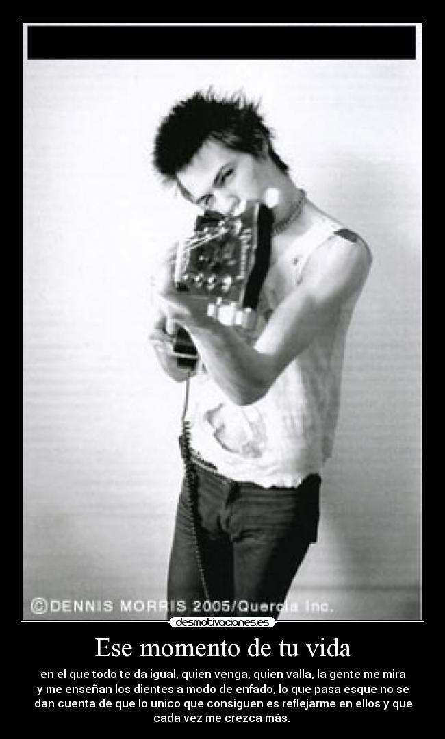 Ese momento de tu vida - en el que todo te da igual, quien venga, quien valla, la gente me mira
y me enseñan los dientes a modo de enfado, lo que pasa esque no se
dan cuenta de que lo unico que consiguen es reflejarme en ellos y que
cada vez me crezca más. 