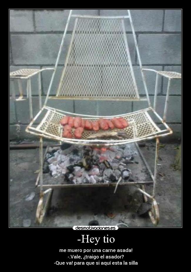 -Hey tio - me muero por una carne asada!
-.Vale, ¿traigo el asador?
-Que va! para que si aquí esta la silla