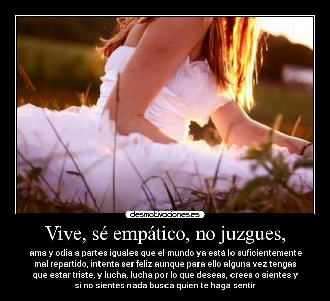 Vive, sé empático, no juzgues, - ama y odia a partes iguales que el mundo ya está lo suficientemente
mal repartido, intenta ser feliz aunque para ello alguna vez tengas
que estar triste, y lucha, lucha por lo que deseas, crees o sientes y
si no sientes nada busca quien te haga sentir