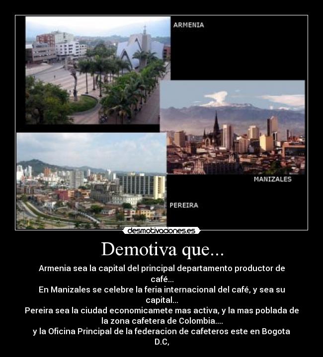 Demotiva que... - Armenia sea la capital del principal departamento productor de
café...
En Manizales se celebre la feria internacional del café, y sea su
capital...
Pereira sea la ciudad economicamete mas activa, y la mas poblada de
la zona cafetera de Colombia....
y la Oficina Principal de la federacion de cafeteros este en Bogota
D.C,