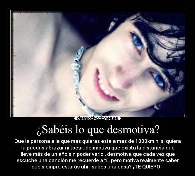 ¿Sabéis lo que desmotiva? - Que la persona a la que mas quieras este a mas de 1000km ni si quiera
la puedas abrazar ni tocar..desmotiva que exista la distancia que
lleve más de un año sin poder verlo , desmotiva que cada vez que
escuche una canción me recuerde a tí , pero motiva realmente saber
que siempre estarás ahí , sabes una cosa? ¡ TE QUIERO ! 