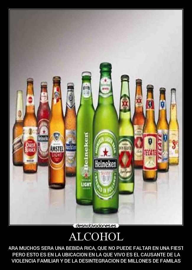 ALCOHOL - PARA MUCHOS SERA UNA BEBIDA RICA, QUE NO PUEDE FALTAR EN UNA FIESTA,
PERO ESTO ES EN LA UBICACION EN LA QUE VIVO ES EL CAUSANTE DE LA
VIOLENCIA FAMILIAR Y DE LA DESINTEGRACION DE MILLONES DE FAMILAS