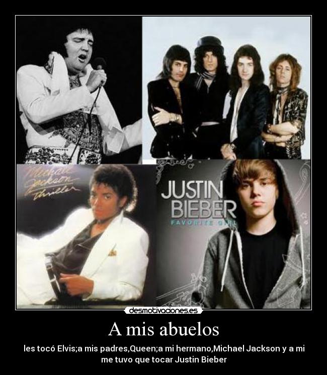 A mis abuelos - les tocó Elvis;a mis padres,Queen;a mi hermano,Michael Jackson y a mi
me tuvo que tocar Justin Bieber