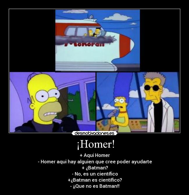 ¡Homer! - + Aqui Homer
- Homer aqui hay alguien que cree poder ayudarte
+ ¿Batman?
- No, es un científico
+¿Batman es científico?
- ¡¡Que no es Batman!!