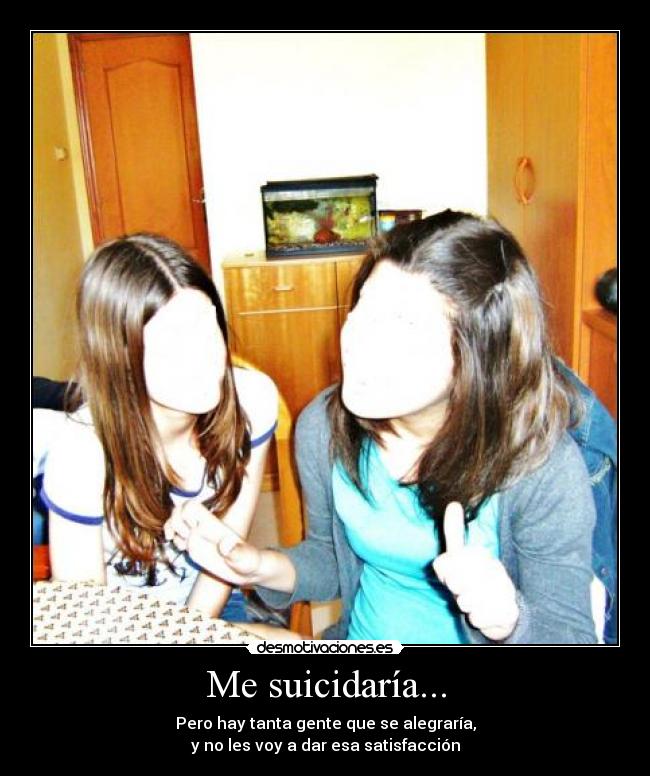 Me suicidaría... - Pero hay tanta gente que se alegraría,
y no les voy a dar esa satisfacción
