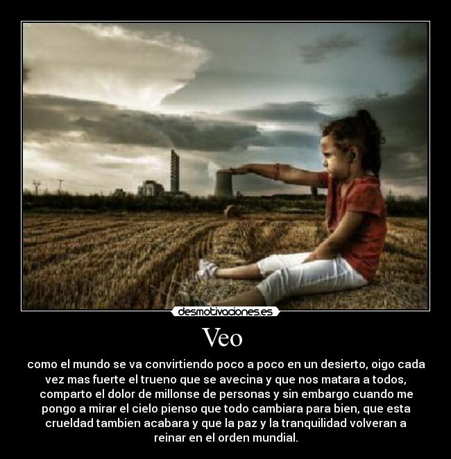 Veo  - como el mundo se va convirtiendo poco a poco en un desierto, oigo cada
vez mas fuerte el trueno que se avecina y que nos matara a todos,
comparto el dolor de millonse de personas y sin embargo cuando me
pongo a mirar el cielo pienso que todo cambiara para bien, que esta
crueldad tambien acabara y que la paz y la tranquilidad volveran a
reinar en el orden mundial.