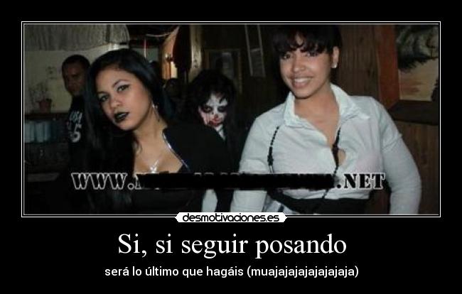 Si, si seguir posando - será lo último que hagáis (muajajajajajajajaja)