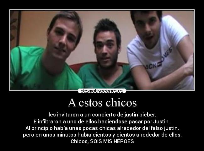 A estos chicos - les invitaron a un concierto de justin bieber.
E infiltraron a uno de ellos haciendose pasar por Justin. 
Al principio había unas pocas chicas alrededor del falso justin,
pero en unos minutos había cientos y cientos alrededor de ellos.
Chicos, SOIS MIS HÉROES