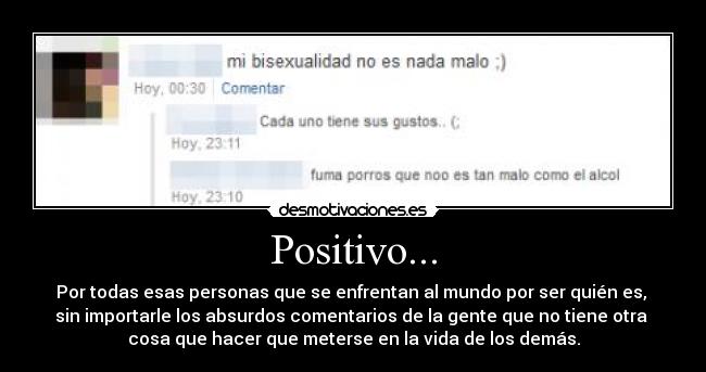 Positivo... - Por todas esas personas que se enfrentan al mundo por ser quién es, 
sin importarle los absurdos comentarios de la gente que no tiene otra 
cosa que hacer que meterse en la vida de los demás.