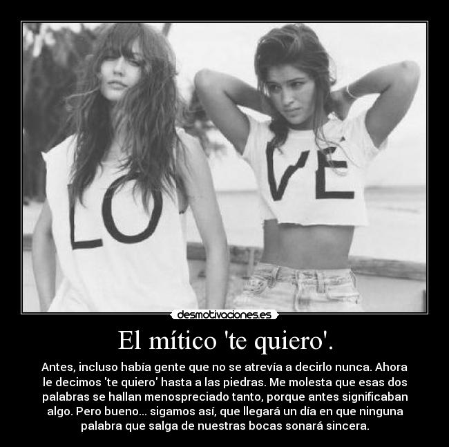 El mítico te quiero. - Antes, incluso había gente que no se atrevía a decirlo nunca. Ahora
le decimos te quiero hasta a las piedras. Me molesta que esas dos
palabras se hallan menospreciado tanto, porque antes significaban
algo. Pero bueno... sigamos así, que llegará un día en que ninguna
palabra que salga de nuestras bocas sonará sincera.