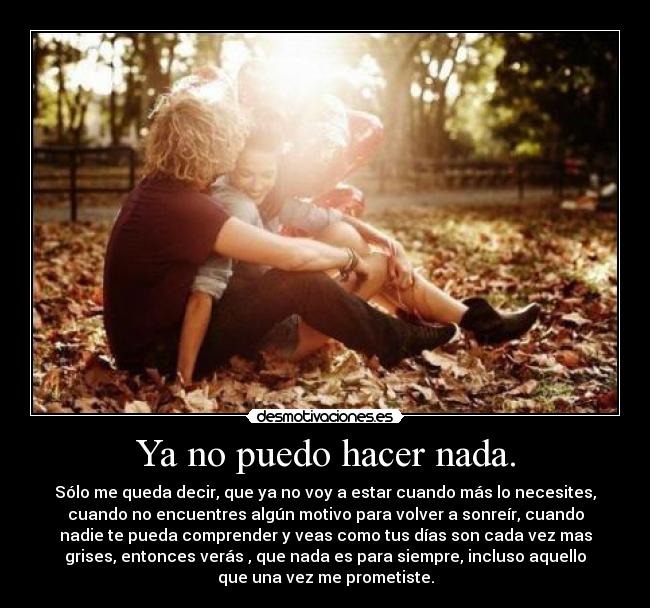 Ya no puedo hacer nada. - Sólo me queda decir, que ya no voy a estar cuando más lo necesites,
cuando no encuentres algún motivo para volver a sonreír, cuando
nadie te pueda comprender y veas como tus días son cada vez mas
grises, entonces verás , que nada es para siempre, incluso aquello
que una vez me prometiste.