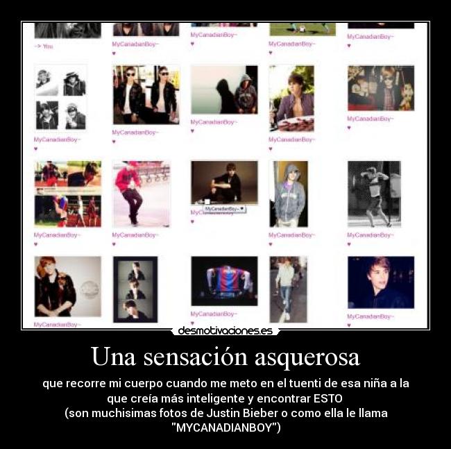 Una sensación asquerosa - que recorre mi cuerpo cuando me meto en el tuenti de esa niña a la
que creía más inteligente y encontrar ESTO 
(son muchisimas fotos de Justin Bieber o como ella le llama
MYCANADIANBOY)