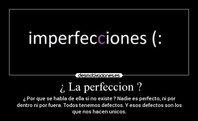 ¿ La perfeccion ? - ¿ Por que se habla de ella si no existe ? Nadie es perfecto, ni por
dentro ni por fuera. Todos tenemos defectos. Y esos defectos son los
que nos hacen unicos.