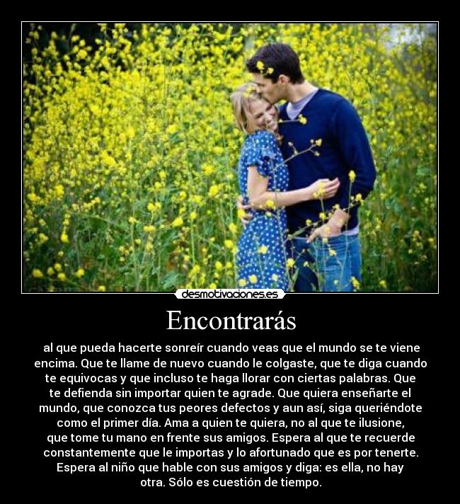 Encontrarás -  al que pueda hacerte sonreír cuando veas que el mundo se te viene
encima. Que te llame de nuevo cuando le colgaste, que te diga cuando
te equivocas y que incluso te haga llorar con ciertas palabras. Que
te defienda sin importar quien te agrade. Que quiera enseñarte el
mundo, que conozca tus peores defectos y aun así, siga queriéndote
como el primer día. Ama a quien te quiera, no al que te ilusione,
que tome tu mano en frente sus amigos. Espera al que te recuerde
constantemente que le importas y lo afortunado que es por tenerte.
Espera al niño que hable con sus amigos y diga: es ella, no hay
otra. Sólo es cuestión de tiempo.