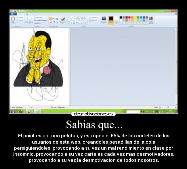 Sabias que... - El paint es un toca pelotas, y estropea el 65% de los carteles de los
usuarios de esta web, creandoles pesadillas de la cola
persiguiendoles, provocando a su vez un mal rendimiento en clase por
insomnio, provocando a su vez carteles cada vez mas desmotivadores,
provocando a su vez la desmotivacion de todos nosotros.
