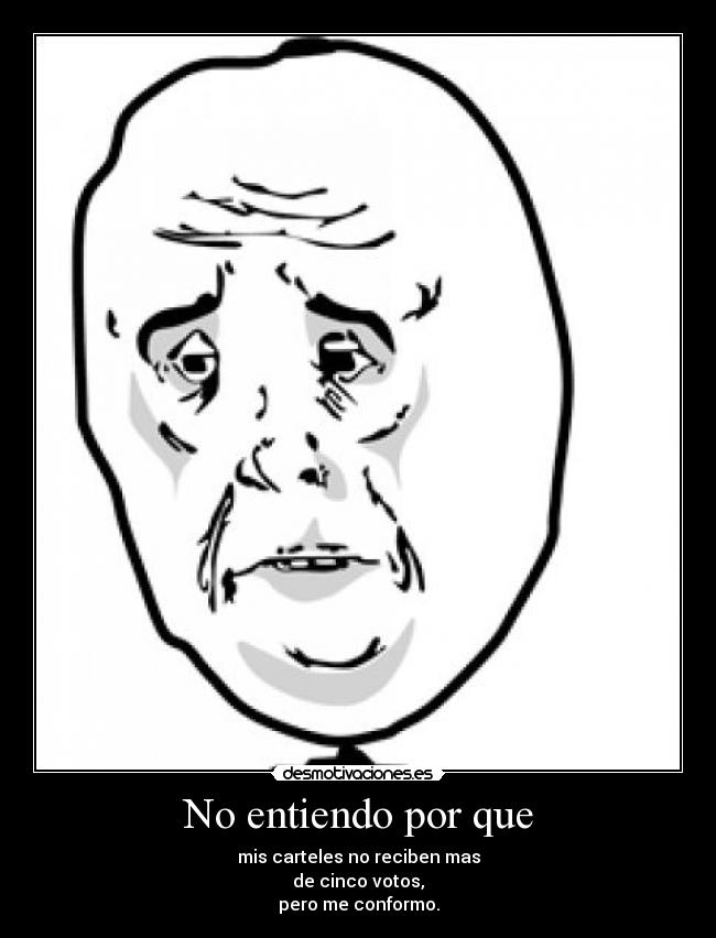 No entiendo por que - mis carteles no reciben mas
de cinco votos,
pero me conformo.