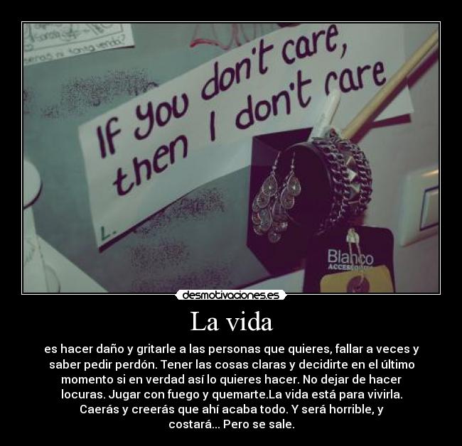 La vida - es hacer daño y gritarle a las personas que quieres, fallar a veces y
saber pedir perdón. Tener las cosas claras y decidirte en el último
momento si en verdad así lo quieres hacer. No dejar de hacer
locuras. Jugar con fuego y quemarte.La vida está para vivirla.
Caerás y creerás que ahí acaba todo. Y será horrible, y
costará... Pero se sale.