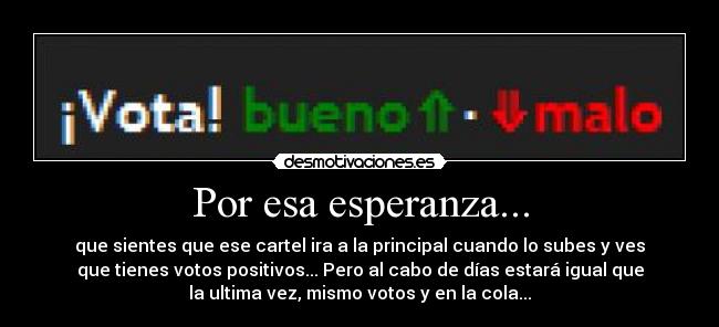 Por esa esperanza... - que sientes que ese cartel ira a la principal cuando lo subes y ves
que tienes votos positivos... Pero al cabo de días estará igual que
la ultima vez, mismo votos y en la cola...