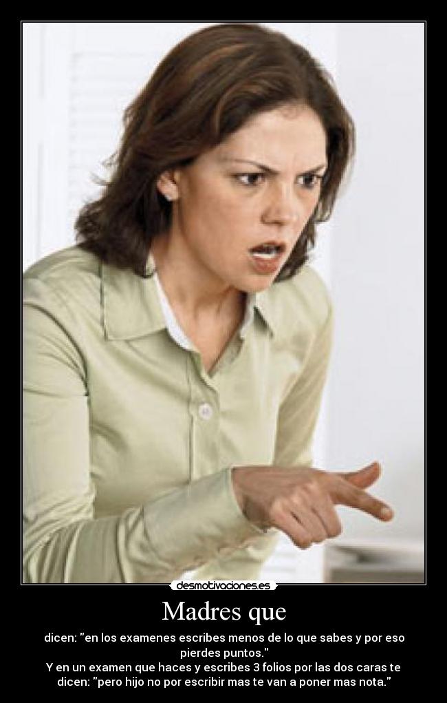 Madres que - dicen: en los examenes escribes menos de lo que sabes y por eso
pierdes puntos.
Y en un examen que haces y escribes 3 folios por las dos caras te
dicen: pero hijo no por escribir mas te van a poner mas nota.