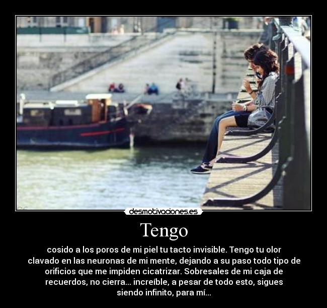 Tengo - cosido a los poros de mi piel tu tacto invisible. Tengo tu olor
clavado en las neuronas de mi mente, dejando a su paso todo tipo de
orificios que me impiden cicatrizar. Sobresales de mi caja de
recuerdos, no cierra... increíble, a pesar de todo esto, sigues
siendo infinito, para mí...