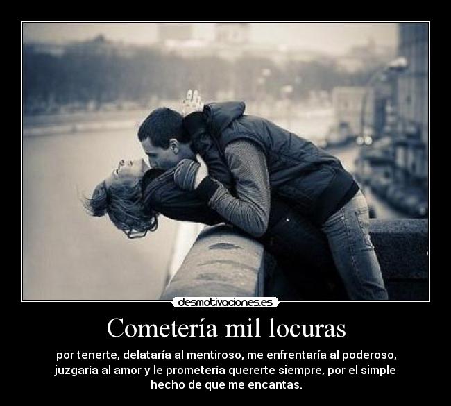 Cometería mil locuras - por tenerte, delataría al mentiroso, me enfrentaría al poderoso,
juzgaría al amor y le prometería quererte siempre, por el simple
hecho de que me encantas.