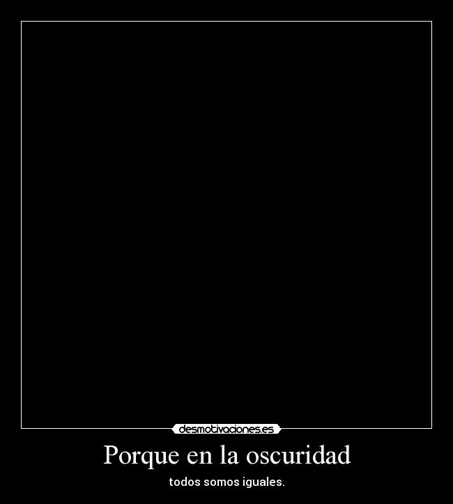 Porque en la oscuridad - todos somos iguales.