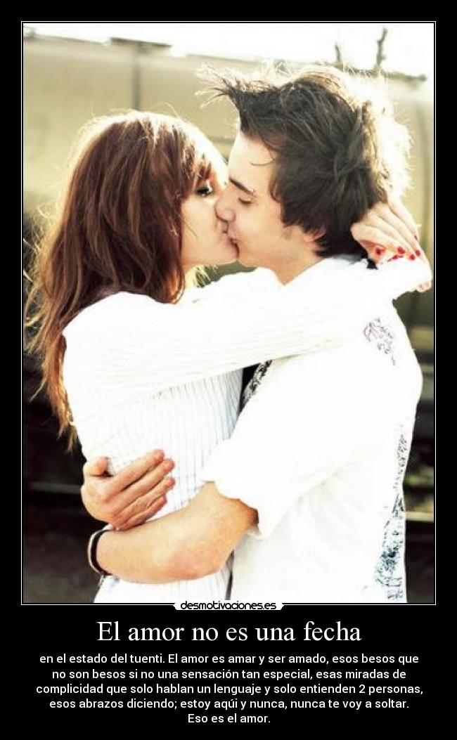 El amor no es una fecha - en el estado del tuenti. El amor es amar y ser amado, esos besos que
no son besos si no una sensación tan especial, esas miradas de
complicidad que solo hablan un lenguaje y solo entienden 2 personas,
esos abrazos diciendo; estoy aqúi y nunca, nunca te voy a soltar.
Eso es el amor.