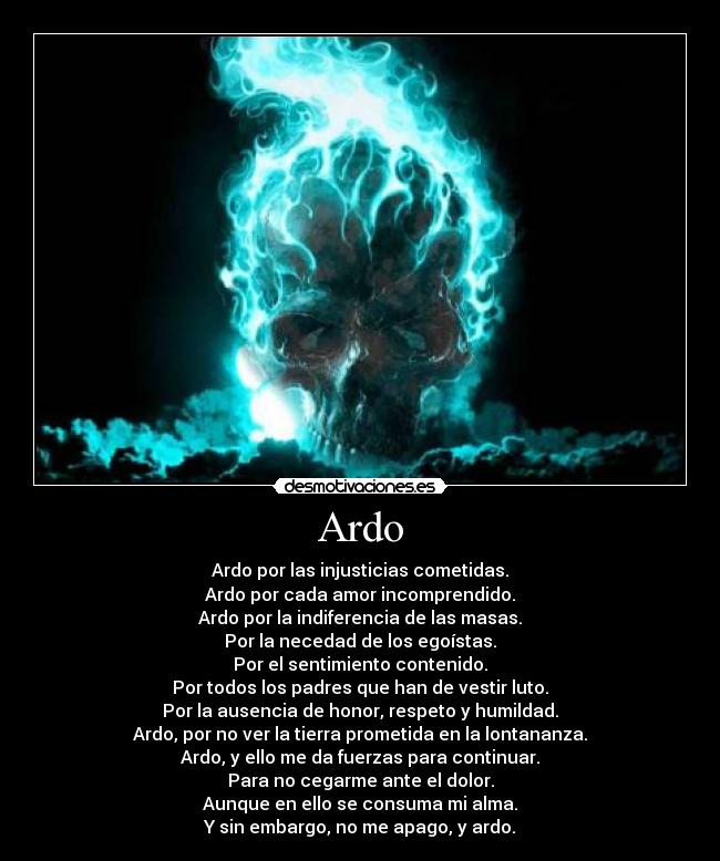 Ardo - Ardo por las injusticias cometidas.
Ardo por cada amor incomprendido.
Ardo por la indiferencia de las masas.
Por la necedad de los egoístas.
Por el sentimiento contenido.
Por todos los padres que han de vestir luto.
Por la ausencia de honor, respeto y humildad.
Ardo, por no ver la tierra prometida en la lontananza.
Ardo, y ello me da fuerzas para continuar.
Para no cegarme ante el dolor.
Aunque en ello se consuma mi alma.
Y sin embargo, no me apago, y ardo.