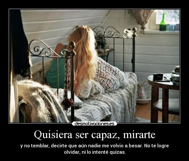 Quisiera ser capaz, mirarte - y no temblar, decirte que aún nadie me volvio a besar. No te logre
olvidar, ni lo intenté quizas.