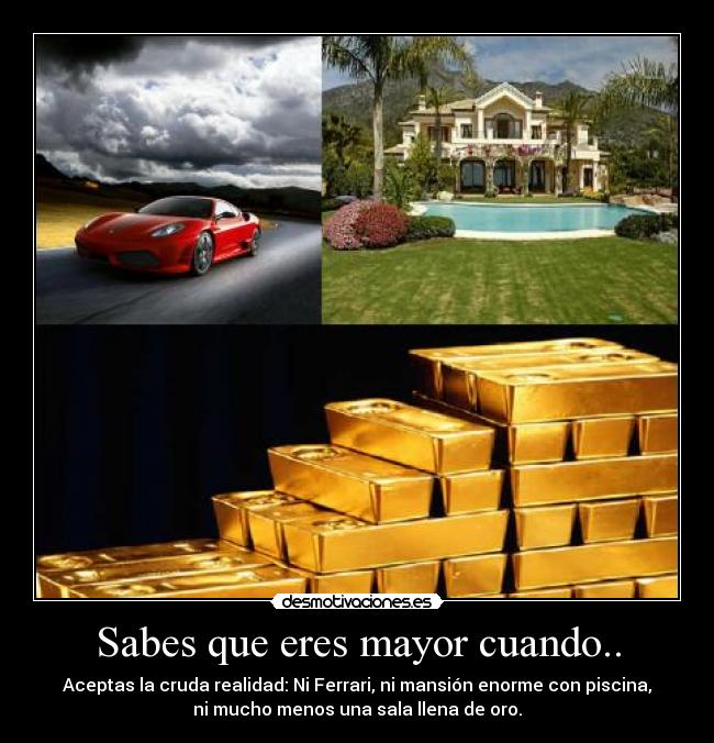 Sabes que eres mayor cuando.. - Aceptas la cruda realidad: Ni Ferrari, ni mansión enorme con piscina,
ni mucho menos una sala llena de oro.