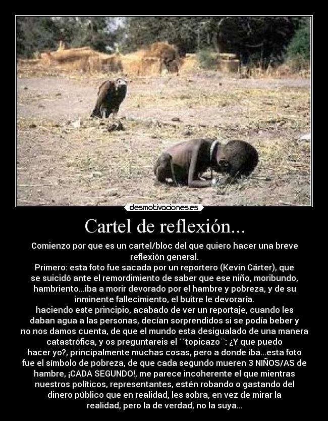 Cartel de reflexión... - Comienzo por que es un cartel/bloc del que quiero hacer una breve
reflexión general.
Primero: esta foto fue sacada por un reportero (Kevin Cárter), que
se suicidó ante el remordimiento de saber que ese niño, moribundo,
hambriento...iba a morir devorado por el hambre y pobreza, y de su
inminente fallecimiento, el buitre le devoraría.
haciendo este principio, acabado de ver un reportaje, cuando les
daban agua a las personas, decían sorprendidos si se podía beber y
no nos damos cuenta, de que el mundo esta desigualado de una manera
catastrófica, y os preguntareis el ´´topicazo``: ¿Y que puedo
hacer yo?, principalmente muchas cosas, pero a donde iba...esta foto
fue el símbolo de pobreza, de que cada segundo mueren 3 NIÑOS/AS de
hambre, ¡CADA SEGUNDO!, me parece incoherente el que mientras
nuestros políticos, representantes, estén robando o gastando del
dinero público que en realidad, les sobra, en vez de mirar la
realidad, pero la de verdad, no la suya...