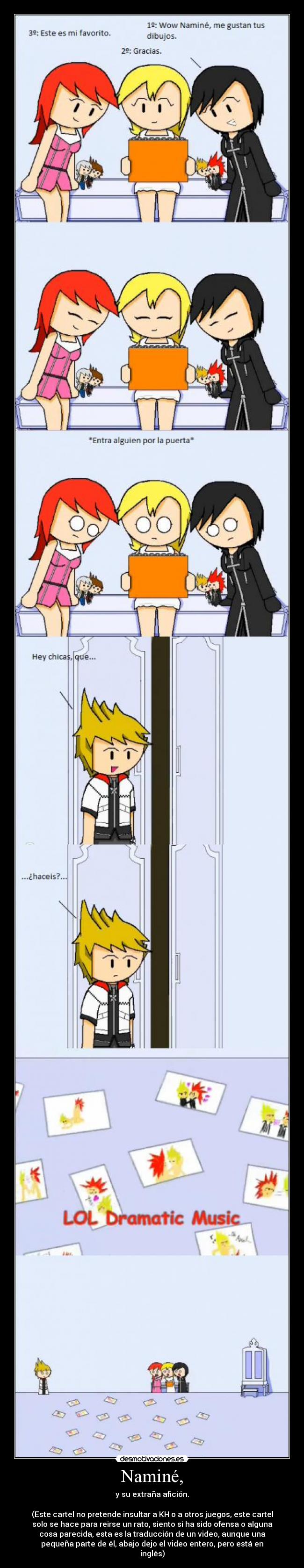 Naminé, - y su extraña afición.
(Este cartel no pretende insultar a KH o a otros juegos, este cartel
solo se hace para reirse un rato, siento si ha sido ofensa o alguna
cosa parecida, esta es la traducción de un video, aunque una
pequeña parte de él, abajo dejo el video entero, pero está en
inglés)