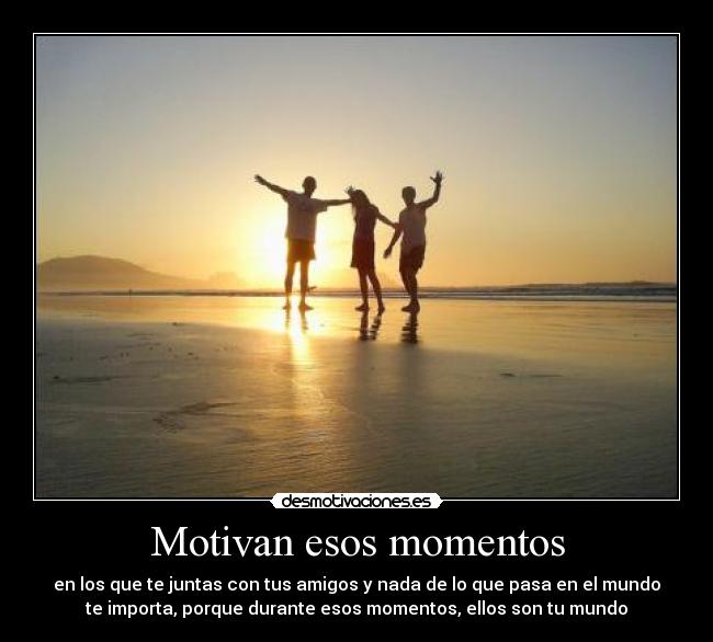 Motivan esos momentos - en los que te juntas con tus amigos y nada de lo que pasa en el mundo
te importa, porque durante esos momentos, ellos son tu mundo