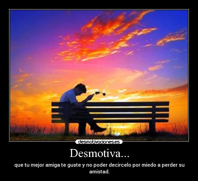 Desmotiva... - que tu mejor amiga te guste y no poder decircelo por miedo a perder su amistad.