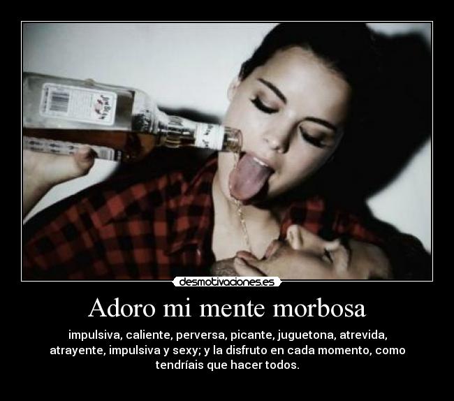 Adoro mi mente morbosa - impulsiva, caliente, perversa, picante, juguetona, atrevida,
atrayente, impulsiva y sexy; y la disfruto en cada momento, como
tendríais que hacer todos.
