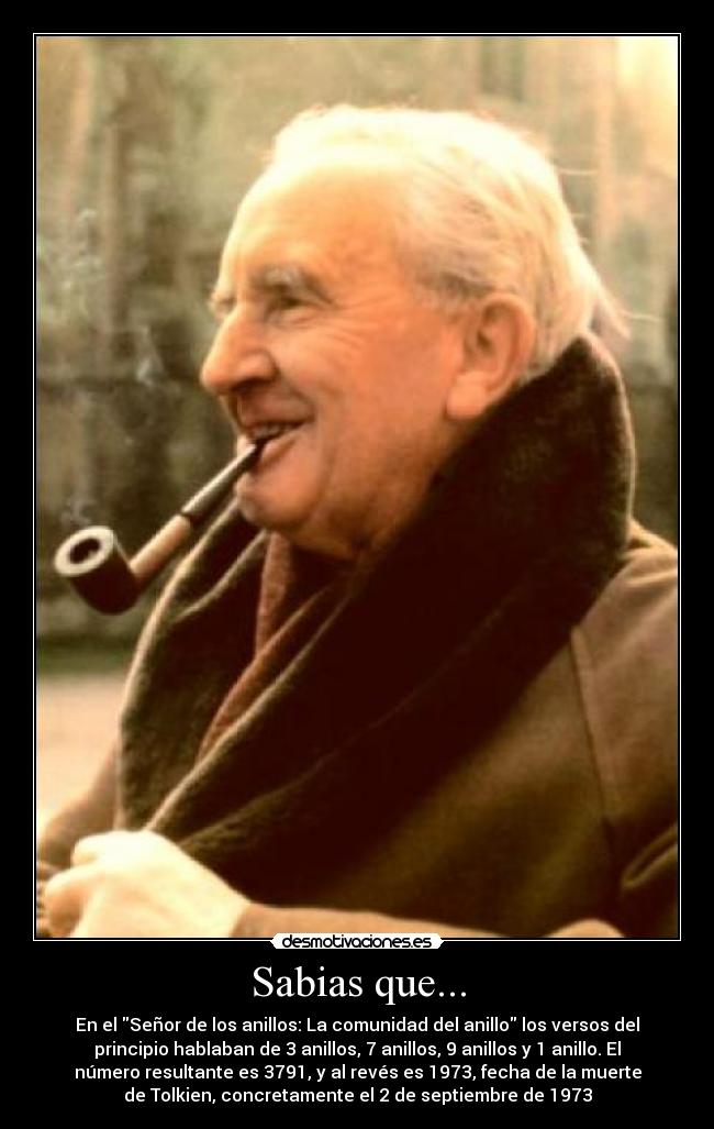 Sabias que... - En el Señor de los anillos: La comunidad del anillo los versos del
principio hablaban de 3 anillos, 7 anillos, 9 anillos y 1 anillo. El
número resultante es 3791, y al revés es 1973, fecha de la muerte
de Tolkien, concretamente el 2 de septiembre de 1973