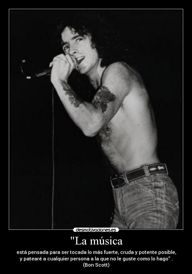 La música - está pensada para ser tocada lo más fuerte, cruda y potente posible,
y patearé a cualquier persona a la que no le guste como lo hago .
(Bon Scott)