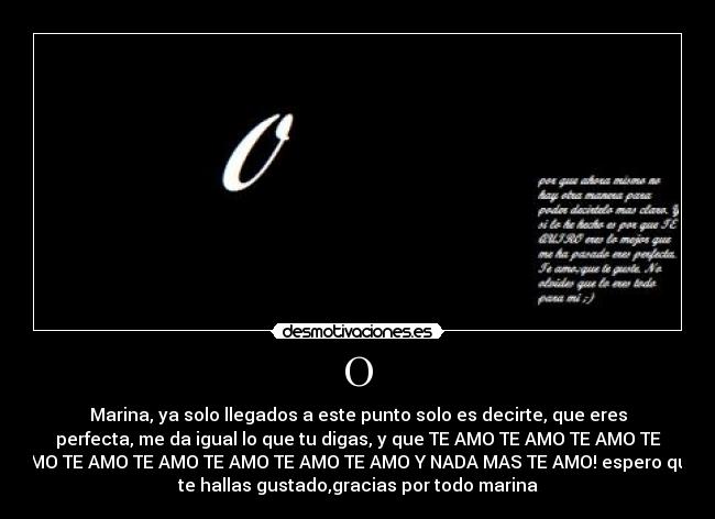 O - Marina, ya solo llegados a este punto solo es decirte, que eres
perfecta, me da igual lo que tu digas, y que TE AMO TE AMO TE AMO TE
AMO TE AMO TE AMO TE AMO TE AMO TE AMO Y NADA MAS TE AMO! espero que
te hallas gustado,gracias por todo marina